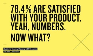 78.4 % ARE SATISFIED
WITH YOUR PRODUCT.
YEAH, NUMBERS.
NOW WHAT?
Customer Journey Mapping  CX Research
UI20, Boston @MrStickdorn
 