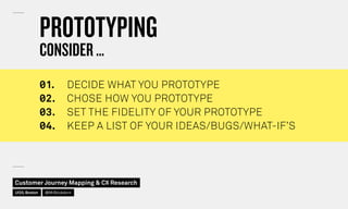 PROTOTYPING
CONSIDER …
◊1.	 DECIDE WHAT YOU PROTOTYPE
◊2.	 CHOSE HOW YOU PROTOTYPE
◊3.	 SET THE FIDELITY OF YOUR PROTOTYPE
◊4.	 KEEP A LIST OF YOUR IDEAS/BUGS/WHAT-IF’S
Customer Journey Mapping  CX Research
UI20, Boston @MrStickdorn
 