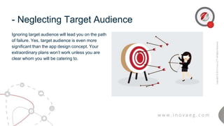 - Neglecting Target Audience
Ignoring target audience will lead you on the path
of failure. Yes, target audience is even more
significant than the app design concept. Your
extraordinary plans won’t work unless you are
clear whom you will be catering to.
 