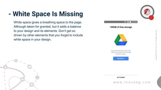 - White Space Is Missing
White space gives a breathing space to the page.
Although taken for granted, but it adds a balance
to your design and its elements. Don’t get so
driven by other elements that you forget to include
white space in your design.
 