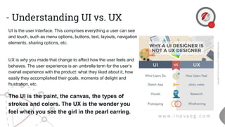 - Understanding UI vs. UX
UI is the user interface. This comprises everything a user can see
and touch, such as menu options, buttons, text, layouts, navigation
elements, sharing options, etc.
UX is why you made that change to affect how the user feels and
behaves. The user experience is an umbrella term for the user’s
overall experience with the product: what they liked about it, how
easily they accomplished their goals, moments of delight and
frustration, etc.
The UI is the paint, the canvas, the types of
strokes and colors. The UX is the wonder you
feel when you see the girl in the pearl earring.
 