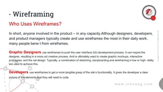 - Wireframing
Who Uses Wireframes?
In short, anyone involved in the product – in any capacity.Although designers, developers,
and product managers typically create and use wireframes the most in their daily work,
many people bene t from wireframes.
Graphic Designers use wireframes to push the user interface (UI) development process. It can inspire the
designer, resulting in a more uid creative process. And is ultimately used to create graphic mockups, interactive
prototypes, and the nal design. Typically, a combination of sketching, storyboarding and wireframing in low or high- delity
are used to achieve this.
Developers use wireframes to get a more tangible grasp of the site’s functionality. It gives the developer a clear
picture of the elements that they will need to code.
 