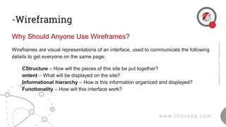 -Wireframing
Why Should Anyone Use Wireframes?
Wireframes are visual representations of an interface, used to communicate the following
details to get everyone on the same page:
● CStructure – How will the pieces of this site be put together?
● ontent – What will be displayed on the site?
● Informational hierarchy – How is this information organized and displayed?
● Functionality – How will this interface work?
 