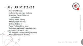 - UI / UX Mistakes
1. Poor UI/UX Design
2. Implementing too many features
3. Neglecting Target Audience
4. Tiring Tutorials
5. Making Things Difficult
6. White Space Is Missing
7. Sticking To Sign In
8. Trying To Copy Other Apps
9. Redesigning Without Proper Feedback
10. Ignoring Social Media Link
11. Not Informing The Happenings To User
12. Wrong Estimates Of Updates
 