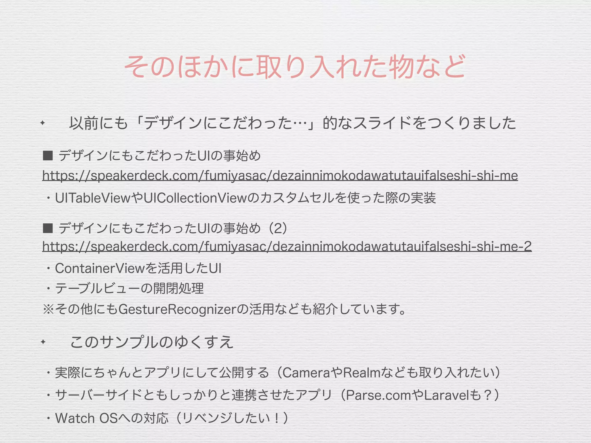 ✦
以前にも「デザインにこだわった…」的なスライドをつくりました
そのほかに取り入れた物など
✦
このサンプルのゆくすえ
https://speakerdeck.com/fumiyasac/dezainnimokodawatutauifalseshi-shi-me
・実際にちゃんとアプリにして公開する（CameraやRealmなども取り入れたい）
・サーバーサイドともしっかりと連携させたアプリ（Parse.comやLaravelも？）
■ デザインにもこだわったUIの事始め
・UITableViewやUICollectionViewのカスタムセルを使った際の実装
・Watch OSへの対応（リベンジしたい！）
https://speakerdeck.com/fumiyasac/dezainnimokodawatutauifalseshi-shi-me-2
■ デザインにもこだわったUIの事始め（2）
・ContainerViewを活用したUI
・テーブルビューの開閉処理
※その他にもGestureRecognizerの活用なども紹介しています。
 
