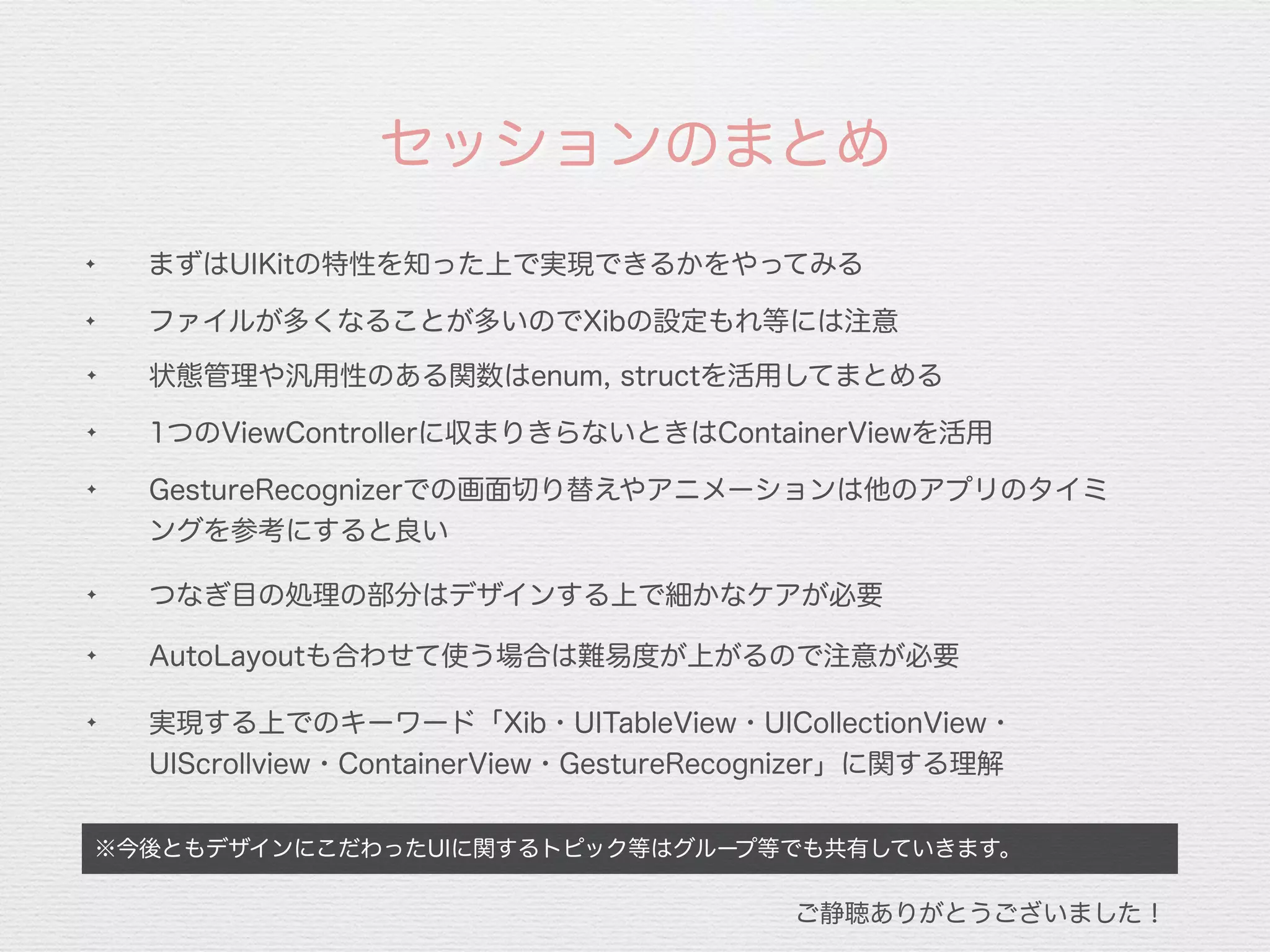 ✦
1つのViewControllerに収まりきらないときはContainerViewを活用
※今後ともデザインにこだわったUIに関するトピック等はグループ等でも共有していきます。
✦ まずはUIKitの特性を知った上で実現できるかをやってみる
セッションのまとめ
✦ ファイルが多くなることが多いのでXibの設定もれ等には注意
✦
GestureRecognizerでの画面切り替えやアニメーションは他のアプリのタイミ
ングを参考にすると良い
✦
AutoLayoutも合わせて使う場合は難易度が上がるので注意が必要
✦
実現する上でのキーワード「Xib・UITableView・UICollectionView・
UIScrollview・ContainerView・GestureRecognizer」に関する理解
ご静聴ありがとうございました！
✦
状態管理や汎用性のある関数はenum, structを活用してまとめる
✦
つなぎ目の処理の部分はデザインする上で細かなケアが必要
 