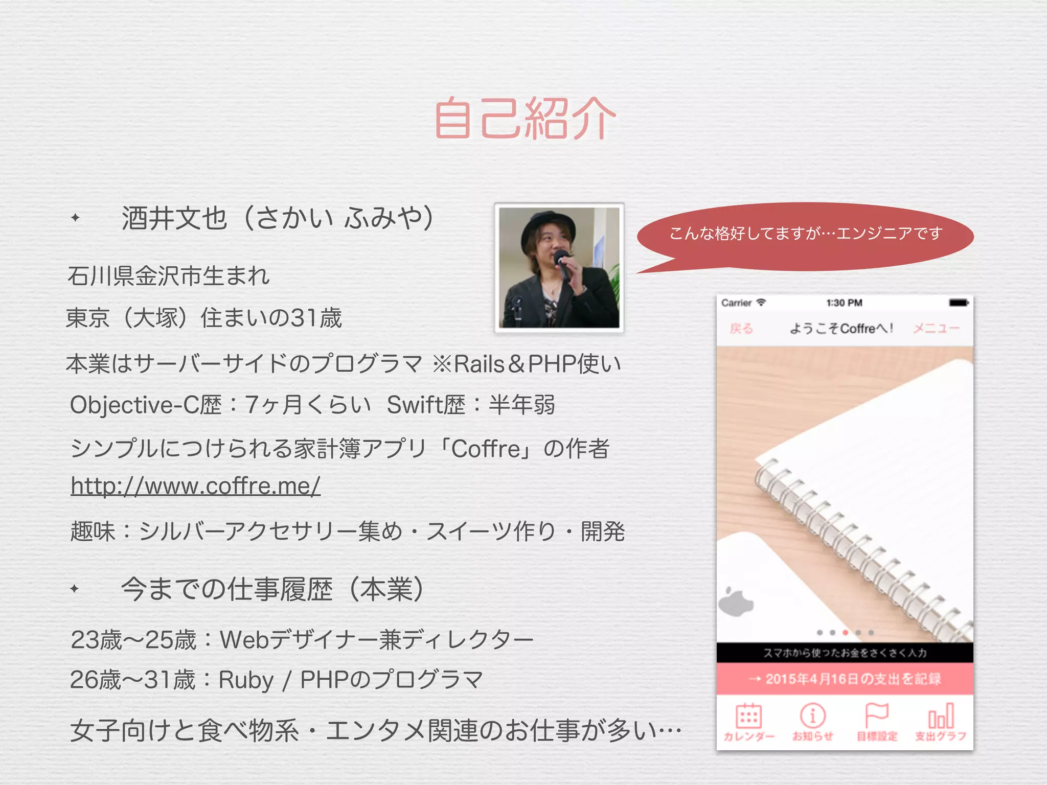 自己紹介
✦
今までの仕事履歴（本業）
石川県金沢市生まれ
本業はサーバーサイドのプログラマ ※Rails＆PHP使い
26歳∼31歳：Ruby / PHPのプログラマ
23歳∼25歳：Webデザイナー兼ディレクター
Objective-C歴：7ヶ月くらい Swift歴：半年弱
趣味：シルバーアクセサリー集め・スイーツ作り・開発
女子向けと食べ物系・エンタメ関連のお仕事が多い…
http://www.coﬀre.me/
シンプルにつけられる家計簿アプリ「Coﬀre」の作者
✦
酒井文也（さかい ふみや）
東京（大塚）住まいの31歳
こんな格好してますが…エンジニアです
 