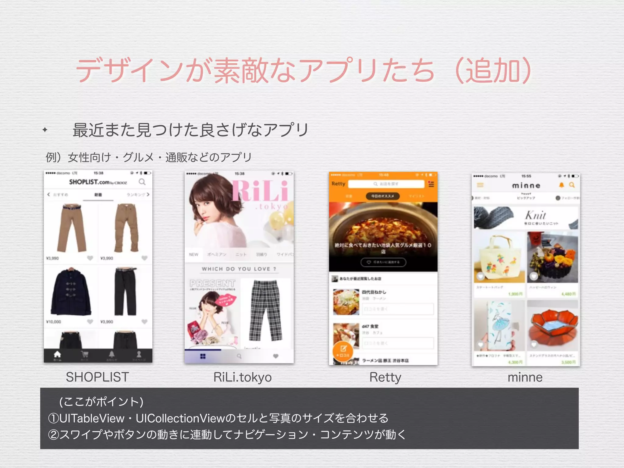 デザインが素敵なアプリたち（追加）
SHOPLIST RiLi.tokyo Retty minne
 (ここがポイント)
①UITableView・UICollectionViewのセルと写真のサイズを合わせる
②スワイプやボタンの動きに連動してナビゲーション・コンテンツが動く
✦
最近また見つけた良さげなアプリ
例）女性向け・グルメ・通販などのアプリ
 