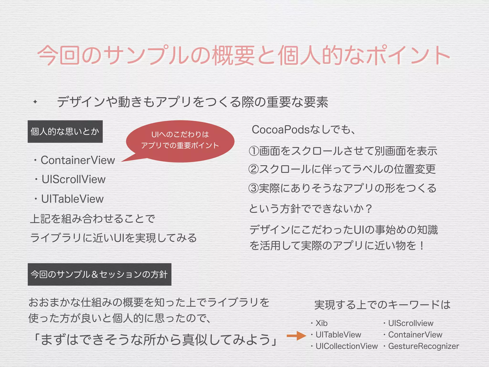 今回のサンプルの概要と個人的なポイント
✦
デザインや動きもアプリをつくる際の重要な要素
①画面をスクロールさせて別画面を表示
個人的な思いとか
②スクロールに伴ってラベルの位置変更
③実際にありそうなアプリの形をつくる
という方針でできないか？
上記を組み合わせることで
デザインにこだわったUIの事始めの知識
を活用して実際のアプリに近い物を！
今回のサンプル＆セッションの方針
おおまかな仕組みの概要を知った上でライブラリを
使った方が良いと個人的に思ったので、
「まずはできそうな所から真似してみよう」
CocoaPodsなしでも、
・Xib
・UITableView
・UICollectionView
・UIScrollview
・ContainerView
・GestureRecognizer
実現する上でのキーワードは
・UIScrollView
UIへのこだわりは
アプリでの重要ポイント
・UITableView
ライブラリに近いUIを実現してみる
・ContainerView
 
