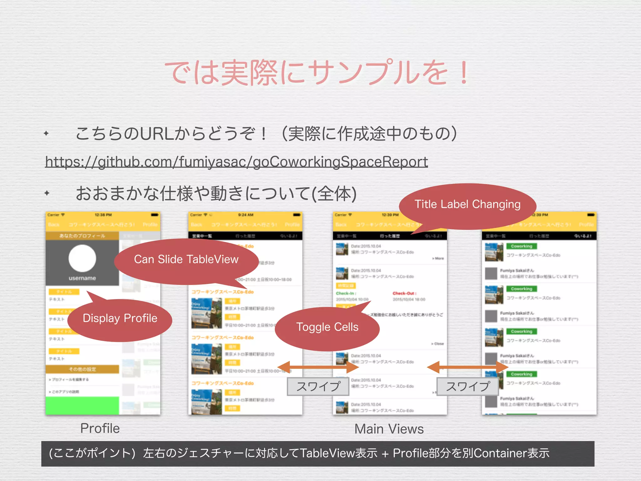 では実際にサンプルを！
https://github.com/fumiyasac/goCoworkingSpaceReport
✦
おおまかな仕様や動きについて(全体)
Proﬁle Main Views
スワイプ
(ここがポイント) 左右のジェスチャーに対応してTableView表示 + Proﬁle部分を別Container表示
✦
こちらのURLからどうぞ！（実際に作成途中のもの）
Display Proﬁle
Title Label Changing
Toggle Cells
Can Slide TableView
スワイプ
 