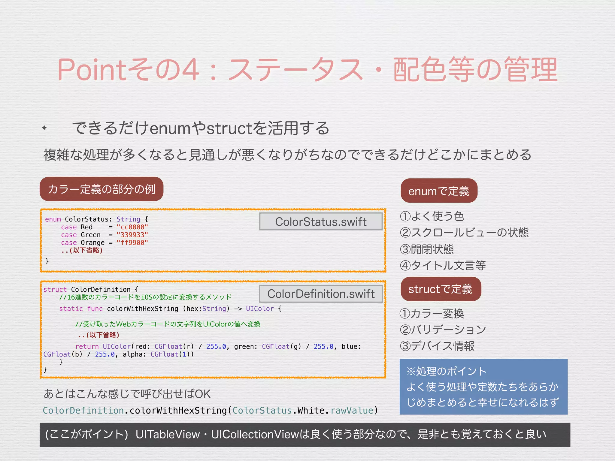 Pointその4 : ステータス・配色等の管理
複雑な処理が多くなると見通しが悪くなりがちなのでできるだけどこかにまとめる
(ここがポイント) UITableView・UICollectionViewは良く使う部分なので、是非とも覚えておくと良い
✦
できるだけenumやstructを活用する
カラー定義の部分の例
※処理のポイント
よく使う処理や定数たちをあらか
じめまとめると幸せになれるはず
①よく使う色
②スクロールビューの状態
enumで定義
③開閉状態
④タイトル文言等
①カラー変換
②バリデーション
structで定義
③デバイス情報
enum ColorStatus: String {
case Red = "cc0000"
case Green = "339933"
case Orange = "ff9900"
..(以下省略)
}
struct ColorDefinition {
//16進数のカラーコードをiOSの設定に変換するメソッド
static func colorWithHexString (hex:String) -> UIColor {
//受け取ったWebカラーコードの文字列をUIColorの値へ変換
 ..(以下省略)
return UIColor(red: CGFloat(r) / 255.0, green: CGFloat(g) / 255.0, blue:
CGFloat(b) / 255.0, alpha: CGFloat(1))
}
}
ColorStatus.swift
ColorDeﬁnition.swift
ColorDefinition.colorWithHexString(ColorStatus.White.rawValue)
あとはこんな感じで呼び出せばOK
 