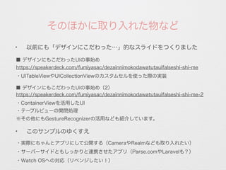 ✦
以前にも「デザインにこだわった…」的なスライドをつくりました
そのほかに取り入れた物など
✦
このサンプルのゆくすえ
https://speakerdeck.com/fumiyasac/dezainnimokodawatutauifalseshi-shi-me
・実際にちゃんとアプリにして公開する（CameraやRealmなども取り入れたい）
・サーバーサイドともしっかりと連携させたアプリ（Parse.comやLaravelも？）
■ デザインにもこだわったUIの事始め
・UITableViewやUICollectionViewのカスタムセルを使った際の実装
・Watch OSへの対応（リベンジしたい！）
https://speakerdeck.com/fumiyasac/dezainnimokodawatutauifalseshi-shi-me-2
■ デザインにもこだわったUIの事始め（2）
・ContainerViewを活用したUI
・テーブルビューの開閉処理
※その他にもGestureRecognizerの活用なども紹介しています。
 