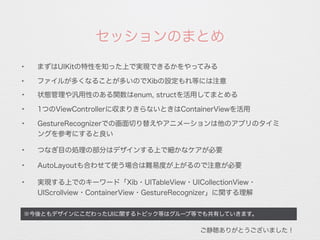 ✦
1つのViewControllerに収まりきらないときはContainerViewを活用
※今後ともデザインにこだわったUIに関するトピック等はグループ等でも共有していきます。
✦ まずはUIKitの特性を知った上で実現できるかをやってみる
セッションのまとめ
✦ ファイルが多くなることが多いのでXibの設定もれ等には注意
✦
GestureRecognizerでの画面切り替えやアニメーションは他のアプリのタイミ
ングを参考にすると良い
✦
AutoLayoutも合わせて使う場合は難易度が上がるので注意が必要
✦
実現する上でのキーワード「Xib・UITableView・UICollectionView・
UIScrollview・ContainerView・GestureRecognizer」に関する理解
ご静聴ありがとうございました！
✦
状態管理や汎用性のある関数はenum, structを活用してまとめる
✦
つなぎ目の処理の部分はデザインする上で細かなケアが必要
 