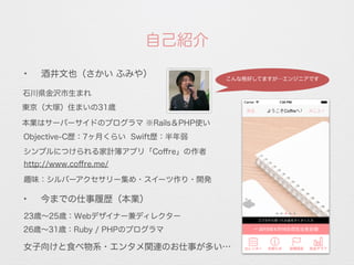 自己紹介
✦
今までの仕事履歴（本業）
石川県金沢市生まれ
本業はサーバーサイドのプログラマ ※Rails＆PHP使い
26歳∼31歳：Ruby / PHPのプログラマ
23歳∼25歳：Webデザイナー兼ディレクター
Objective-C歴：7ヶ月くらい Swift歴：半年弱
趣味：シルバーアクセサリー集め・スイーツ作り・開発
女子向けと食べ物系・エンタメ関連のお仕事が多い…
http://www.coﬀre.me/
シンプルにつけられる家計簿アプリ「Coﬀre」の作者
✦
酒井文也（さかい ふみや）
東京（大塚）住まいの31歳
こんな格好してますが…エンジニアです
 