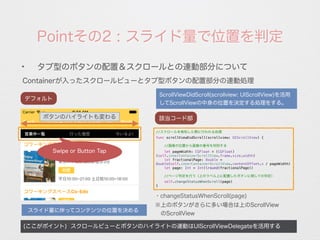 Pointその2 : スライド量で位置を判定
Containerが入ったスクロールビューとタブ型ボタンの配置部分の連動処理
(ここがポイント) スクロールビューとボタンのハイライトの連動はUIScrollViewDelegateを活用する
✦
タブ型のボタンの配置＆スクロールとの連動部分について
デフォルト
スライド量に伴ってコンテンツの位置を決める
・changeStatusWhenScroll(page)
//スクロールを検知した際に行われる処理
func scrollViewDidScroll(scrollview: UIScrollView) {
//画像の位置から画像の番号を判別する
let pageWidth: CGFloat = (CGFloat)
(self.innerContainerScrollView.frame.size.width)
let fractionalPage: Double =
Double(self.innerContainerScrollView.contentOffset.x / pageWidth)
let page: Int = Int(lround(fractionalPage))
//ページ判定を行う（上のラベル上に配置したボタンに関しての判定）
self.changeStatusWhenScroll(page)
}
該当コード部
※上のボタンがさらに多い場合は上のScrollView
 のScrollView
ScrollViewDidScroll(scrollview: UIScrollView)を活用
してScrollViewの中身の位置を決定する処理をする。
ボタンのハイライトも変わる
Swipe or Button Tap
 
