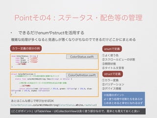 Pointその4 : ステータス・配色等の管理
複雑な処理が多くなると見通しが悪くなりがちなのでできるだけどこかにまとめる
(ここがポイント) UITableView・UICollectionViewは良く使う部分なので、是非とも覚えておくと良い
✦
できるだけenumやstructを活用する
カラー定義の部分の例
※処理のポイント
よく使う処理や定数たちをあらか
じめまとめると幸せになれるはず
①よく使う色
②スクロールビューの状態
enumで定義
③開閉状態
④タイトル文言等
①カラー変換
②バリデーション
structで定義
③デバイス情報
enum ColorStatus: String {
case Red = "cc0000"
case Green = "339933"
case Orange = "ff9900"
..(以下省略)
}
struct ColorDefinition {
//16進数のカラーコードをiOSの設定に変換するメソッド
static func colorWithHexString (hex:String) -> UIColor {
//受け取ったWebカラーコードの文字列をUIColorの値へ変換
 ..(以下省略)
return UIColor(red: CGFloat(r) / 255.0, green: CGFloat(g) / 255.0, blue:
CGFloat(b) / 255.0, alpha: CGFloat(1))
}
}
ColorStatus.swift
ColorDeﬁnition.swift
ColorDefinition.colorWithHexString(ColorStatus.White.rawValue)
あとはこんな感じで呼び出せばOK
 