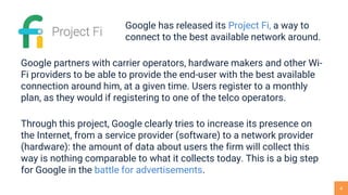 4
Google has released its Project Fi, a way to
connect to the best available network around.
Google partners with carrier operators, hardware makers and other Wi-
Fi providers to be able to provide the end-user with the best available
connection around him, at a given time. Users register to a monthly
plan, as they would if registering to one of the telco operators.
Through this project, Google clearly tries to increase its presence on
the Internet, from a service provider (software) to a network provider
(hardware): the amount of data about users the firm will collect this
way is nothing comparable to what it collects today. This is a big step
for Google in the battle for advertisements.
 