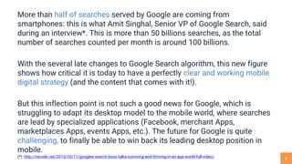 6
More than half of searches served by Google are coming from
smartphones: this is what Amit Singhal, Senior VP of Google Search, said
during an interview*. This is more than 50 billions searches, as the total
number of searches counted per month is around 100 billions.
With the several late changes to Google Search algorithm, this new figure
shows how critical it is today to have a perfectly clear and working mobile
digital strategy (and the content that comes with it!).
But this inflection point is not such a good news for Google, which is
struggling to adapt its desktop model to the mobile world, where searches
are lead by specialized applications (Facebook, merchant Apps,
marketplaces Apps, events Apps, etc.). The future for Google is quite
challenging, to finally be able to win back its leading desktop position in
mobile.
(*): http://recode.net/2015/10/11/googles-search-boss-talks-surviving-and-thriving-in-an-app-world-full-video/
 