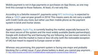 8
Mobile payment is not in-App payments or purchases on App Stores, as one may
limit this concept to those features. At least, it’s not only this.
According to a Deloitte research*, payments using NFC technology is expected to
show a 1000% year-on-year growth in 2016! This means users do not carry a wallet
with Credit Cards any more, but rather use their mobile phone as the payment
system in brick and mortar stores.
Apple’s system, Apple Pay, is currently leading the market, especially because it’s
the most secure of the system and the most widely available (banks partnerships).
Google with Android Pay and Samsung Pay are following, but are newer comers to
this market. And the market is more or less US only (with the noticeable exception
of UK) but meant to expand to Europe sooner or later.
Whereas very promising, this payment system is facing one major and probably
blocking (for a while) issue: if your phone battery is dead, you cannot pay anymore...
(*): http://www.nfcworld.com/2015/01/14/333500/deloitte-mobile-payment-volumes-increase-1000-2015/
 