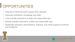 OPPORTUNITIES
• They like it! Word-of-mouth support from clientele.
• Improved confidence, knowledge and skills.
• Lives actually improved in a clear and measurable way.
• Society actually improved in a clear and measurable way.
• Systematic long-term administrative, financial, and moral support to continue
your programs.
 