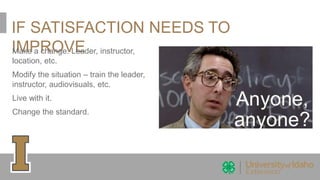 IF SATISFACTION NEEDS TO
IMPROVEMake a change. Leader, instructor,
location, etc.
Modify the situation – train the leader,
instructor, audiovisuals, etc.
Live with it.
Change the standard.
 