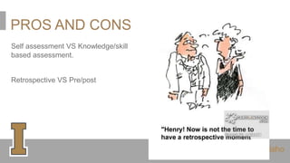 PROS AND CONS
Self assessment VS Knowledge/skill
based assessment.
Retrospective VS Pre/post
 