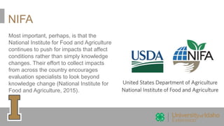 NIFA
Most important, perhaps, is that the
National Institute for Food and Agriculture
continues to push for impacts that affect
conditions rather than simply knowledge
changes. Their effort to collect impacts
from across the country encourages
evaluation specialists to look beyond
knowledge change (National Institute for
Food and Agriculture, 2015).
 