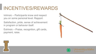 INCENTIVES/REWARDS
Intrinsic – Participants know and respect
you on some personal level. Rapport.
Satisfaction, pride, sense of achievement
in program or behavior itself.
Extrinsic – Praise, recognition, gift cards,
payment, raise.
 
