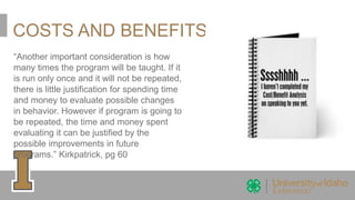 COSTS AND BENEFITS
“Another important consideration is how
many times the program will be taught. If it
is run only once and it will not be repeated,
there is little justification for spending time
and money to evaluate possible changes
in behavior. However if program is going to
be repeated, the time and money spent
evaluating it can be justified by the
possible improvements in future
programs.” Kirkpatrick, pg 60
 