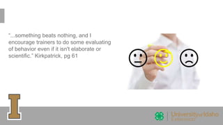 “...something beats nothing, and I
encourage trainers to do some evaluating
of behavior even if it isn't elaborate or
scientific.” Kirkpatrick, pg 61
 
