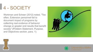 4 - SOCIETY
Workman and Scheer (2012) noted, "Too
often, Extension personnel fail to
document impact of programs by
collecting real evidence of behavior
change or greater end results that benefit
society" (Problem Statement, Purpose,
and Objectives section, para. 1).
 