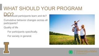 WHAT SHOULD YOUR PROGRAM
DO?What should participants learn and do?
Cumulative behavior changes across all
participants?
Quality of life
For participants specifically.
For society in general.
 