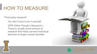 HOW TO MEASURE
Third-party research!
You don’t have to do it yourself.
OPR (Other People’s Research) -
There is usually some amount of
research that helps connect individual
behavior to larger society benefits.
 