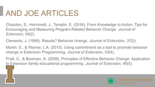 AND JOE ARTICLES
Chazdon, S., Horntvedt, J., Templin, E. (2016). From Knowledge to Action: Tips for
Encouraging and Measuring Program-Related Behavior Change. Journal of
Extension, 54(2).
Clements, J. (1999). Results? Behavior change. Journal of Extension, 37(2).
Martin, E., & Warner, L.A. (2015). Using commitment as a tool to promote behavior
change in Extension Programming, Journal of Extension, 53(4).
Pratt, C., & Bowman, S. (2008). Principles of Effective Behavior Change: Application
to Extension family educational programming. Journal of Extension, 46(5).
 