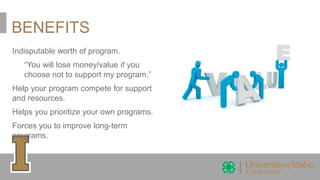 BENEFITS
Indisputable worth of program.
“You will lose money/value if you
choose not to support my program.”
Help your program compete for support
and resources.
Helps you prioritize your own programs.
Forces you to improve long-term
programs.
 