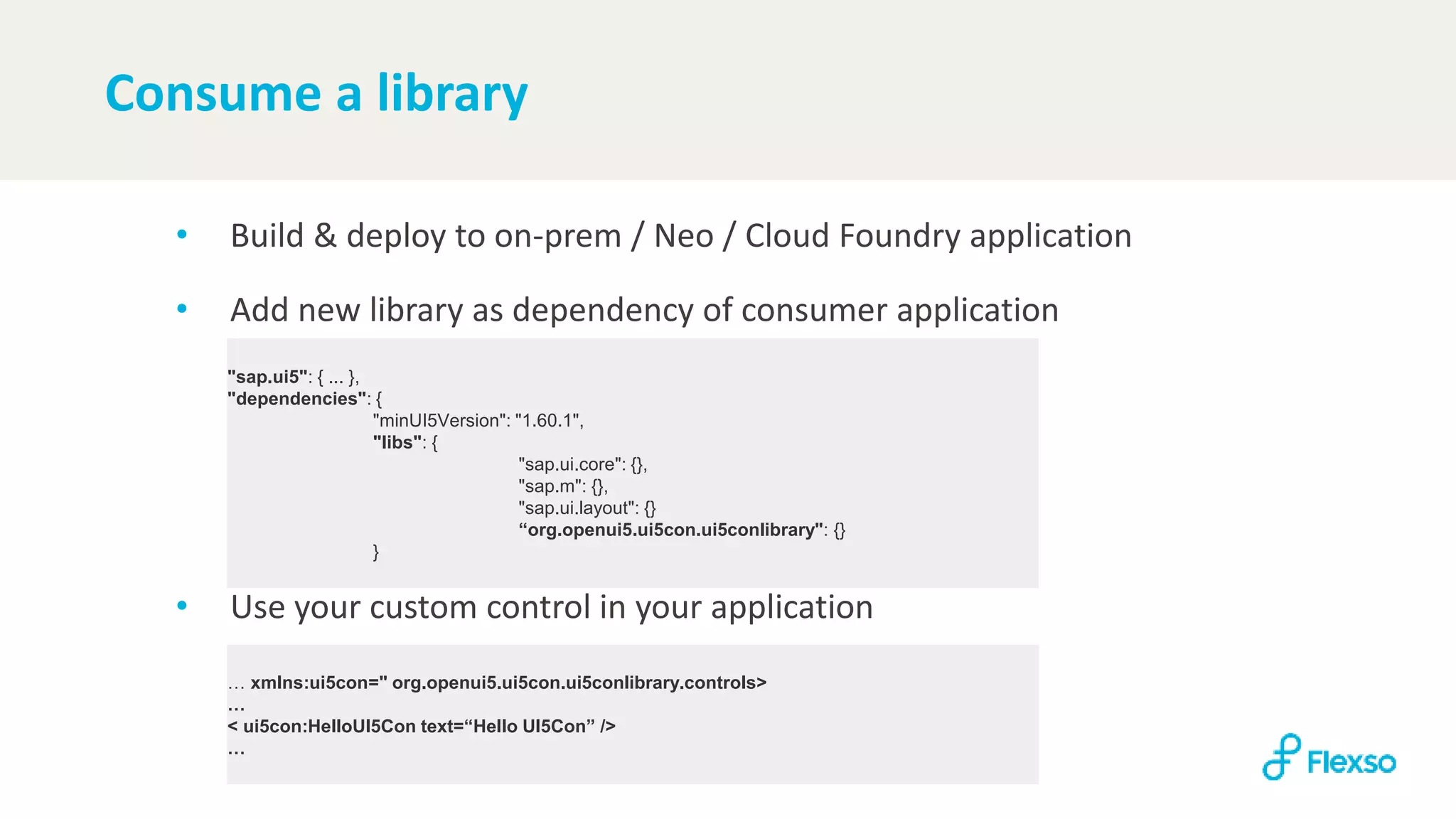 Consume a library
• Build & deploy to on-prem / Neo / Cloud Foundry application
• Add new library as dependency of consumer application
• Use your custom control in your application
"sap.ui5": { ... },
"dependencies": {
"minUI5Version": "1.60.1",
"libs": {
"sap.ui.core": {},
"sap.m": {},
"sap.ui.layout": {}
“org.openui5.ui5con.ui5conlibrary": {}
}
… xmlns:ui5con=" org.openui5.ui5con.ui5conlibrary.controls>
…
< ui5con:HelloUI5Con text=“Hello UI5Con” />
…
 