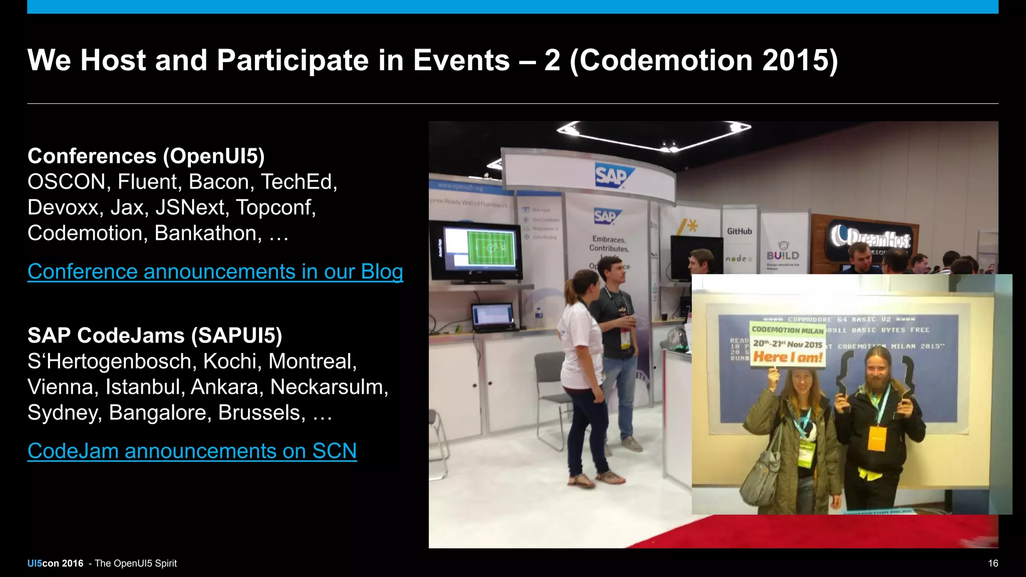UI5con 2016 - The OpenUI5 Spirit 16
We Host and Participate in Events – 2 (Codemotion 2015)
Conferences (OpenUI5)
OSCON, Fluent, Bacon, TechEd,
Devoxx, Jax, JSNext, Topconf,
Codemotion, Bankathon, …
Conference announcements in our Blog
SAP CodeJams (SAPUI5)
S‘Hertogenbosch, Kochi, Montreal,
Vienna, Istanbul, Ankara, Neckarsulm,
Sydney, Bangalore, Brussels, …
CodeJam announcements on SCN
 