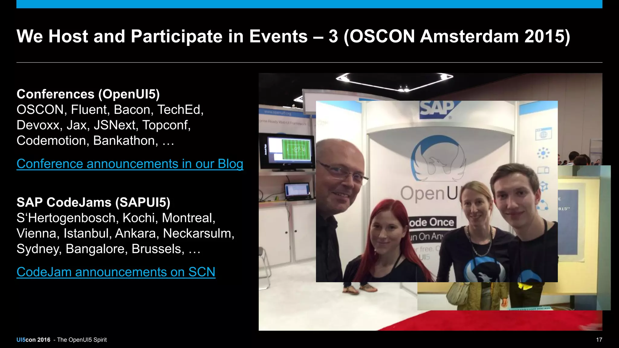 UI5con 2016 - The OpenUI5 Spirit 17
We Host and Participate in Events – 3 (OSCON Amsterdam 2015)
Conferences (OpenUI5)
OSCON, Fluent, Bacon, TechEd,
Devoxx, Jax, JSNext, Topconf,
Codemotion, Bankathon, …
Conference announcements in our Blog
SAP CodeJams (SAPUI5)
S‘Hertogenbosch, Kochi, Montreal,
Vienna, Istanbul, Ankara, Neckarsulm,
Sydney, Bangalore, Brussels, …
CodeJam announcements on SCN
 
