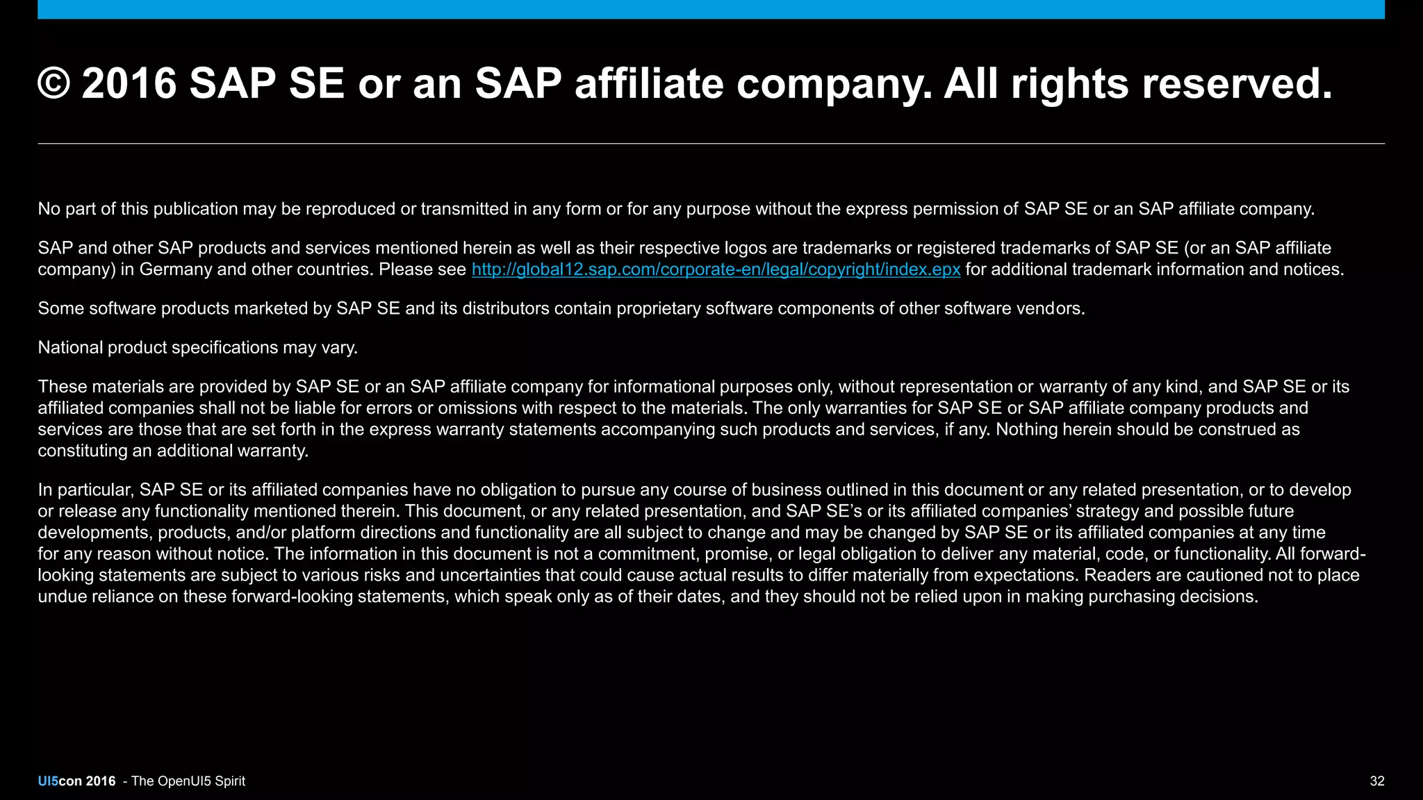 UI5con 2016 - The OpenUI5 Spirit 32
No part of this publication may be reproduced or transmitted in any form or for any purpose without the express permission of SAP SE or an SAP affiliate company.
SAP and other SAP products and services mentioned herein as well as their respective logos are trademarks or registered trademarks of SAP SE (or an SAP affiliate
company) in Germany and other countries. Please see http://global12.sap.com/corporate-en/legal/copyright/index.epx for additional trademark information and notices.
Some software products marketed by SAP SE and its distributors contain proprietary software components of other software vendors.
National product specifications may vary.
These materials are provided by SAP SE or an SAP affiliate company for informational purposes only, without representation or warranty of any kind, and SAP SE or its
affiliated companies shall not be liable for errors or omissions with respect to the materials. The only warranties for SAP SE or SAP affiliate company products and
services are those that are set forth in the express warranty statements accompanying such products and services, if any. Nothing herein should be construed as
constituting an additional warranty.
In particular, SAP SE or its affiliated companies have no obligation to pursue any course of business outlined in this document or any related presentation, or to develop
or release any functionality mentioned therein. This document, or any related presentation, and SAP SE’s or its affiliated companies’ strategy and possible future
developments, products, and/or platform directions and functionality are all subject to change and may be changed by SAP SE or its affiliated companies at any time
for any reason without notice. The information in this document is not a commitment, promise, or legal obligation to deliver any material, code, or functionality. All forward-
looking statements are subject to various risks and uncertainties that could cause actual results to differ materially from expectations. Readers are cautioned not to place
undue reliance on these forward-looking statements, which speak only as of their dates, and they should not be relied upon in making purchasing decisions.
© 2016 SAP SE or an SAP affiliate company. All rights reserved.
 
