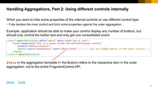 10
Handling Aggregations, Part 2: Using different controls internally
When you want to hide some properties of the internal controls or use different control type:
 Fully declare the inner control and bind some properties against the outer aggregation.
Example: application should be able to make your control display any number of buttons, but
should only control the button text and only get one consolidated event.
The binding context in the aggregation template (= the Button) refers to the respective item in the
outer aggregation, so the relative path „text“ points to a different outer control for each actual
Button.
Demo Code
 