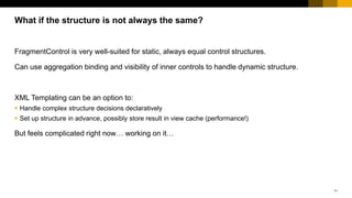 11
FragmentControl is very well-suited for static, always equal control structures.
Can use aggregation binding and visibility of inner controls to handle dynamic structure.
XML Templating can be an option to:
 Handle complex structure decisions declaratively
 Set up structure in advance, possibly store result in view cache (performance!)
But feels complicated right now… working on it…
What if the structure is not always the same?
 