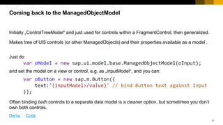 12
Initially „ControlTreeModel“ and just used for controls within a FragmentControl, then generalized.
Makes tree of UI5 controls (or other ManagedObjects) and their properties available as a model .
Just do
and set the model on a view or control, e.g. as „inputModel“, and you can:
CAVEAT: usually don‘t do this in applications! Normally, binding both controls to a separate data
model is a cleaner option, but sometimes you don‘t own both controls or don‘t know both models.
Coming back to the ManagedObjectModel
Demo Code
 