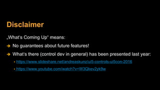 Disclaimer
„What‘s Coming Up“ means:
 No guarantees about future features!
 What‘s there (control dev in general) has been presented last year:
 https://www.slideshare.net/andreaskunz/ui5-controls-ui5con-2016
 https://www.youtube.com/watch?v=W3Qkev2yk9w
 