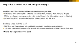 5
Creating composite controls requires lots of error-prone glue code:
 Instantiating inner controls (at the right time, and not too often), rendering them, managing lifecycle
 Making sure they are properly connected in the control hierarchy (for data models, events, invalidation)
 Forwarding outer API properties/aggregations to inner controls and vice versa
Could we get rid of all that code?
 XMLViews and Fragments are well-established and already used for composing controls.
 Just use a Fragment to define the inner controls, add an API and a way to bind inner controls to this API!
 voilà: the FragmentControl is born!
Why is the standard approach not good enough?
 