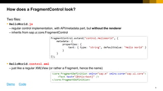 6
Two files:
 HelloWorld.js
– regular control implementation, with API/metadata part, but without the renderer
– inherits from sap.ui.core.FragmentControl
 HelloWorld.control.xml
– just like a regular XMLView (or rather a Fragment, hence the name)
How does a FragmentControl look?
Demo Code
 
