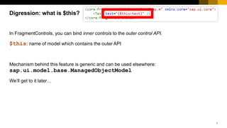 7
In FragmentControls, you can bind inner controls to the outer control API.
$this: name of model which contains the outer API
Mechanism behind this feature is generic and can be used elsewhere:
sap.ui.model.base.ManagedObjectModel
We‘ll get to it later…
Digression: what is $this? ?
 
