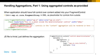 9
When application should have full control over content added into your FragmentControl:
 JS file is trivial, just defines the aggregation:
 Use a sap.ui.core.FragmentProxy in XML, as placeholder for controls from outside.
Handling Aggregations, Part 1: Using aggregated controls as-provided
Demo Code
 
