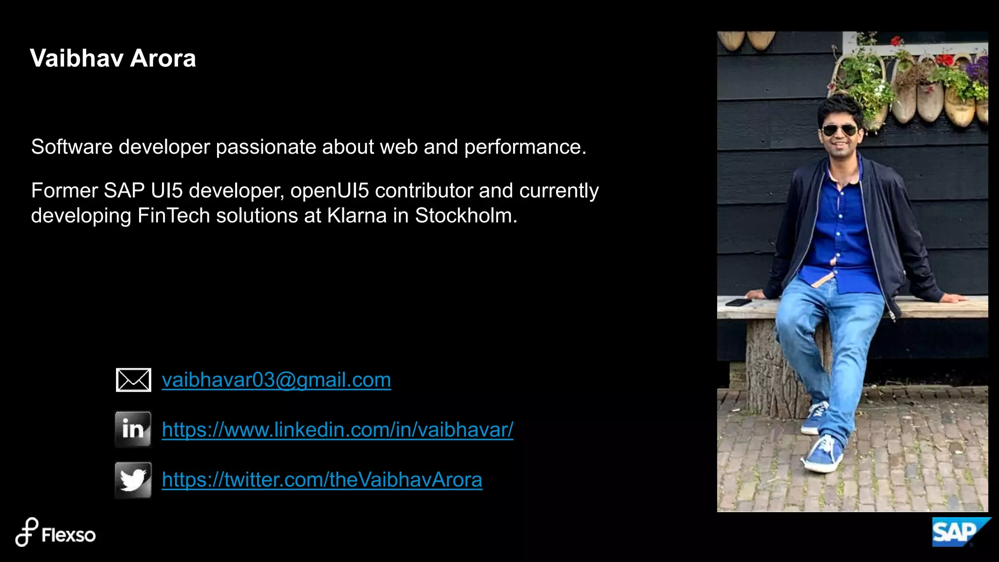 2
Software developer passionate about web and performance.
Former SAP UI5 developer, openUI5 contributor and currently
developing FinTech solutions at Klarna in Stockholm.
Vaibhav Arora
vaibhavar03@gmail.com
https://www.linkedin.com/in/vaibhavar/
https://twitter.com/theVaibhavArora
 