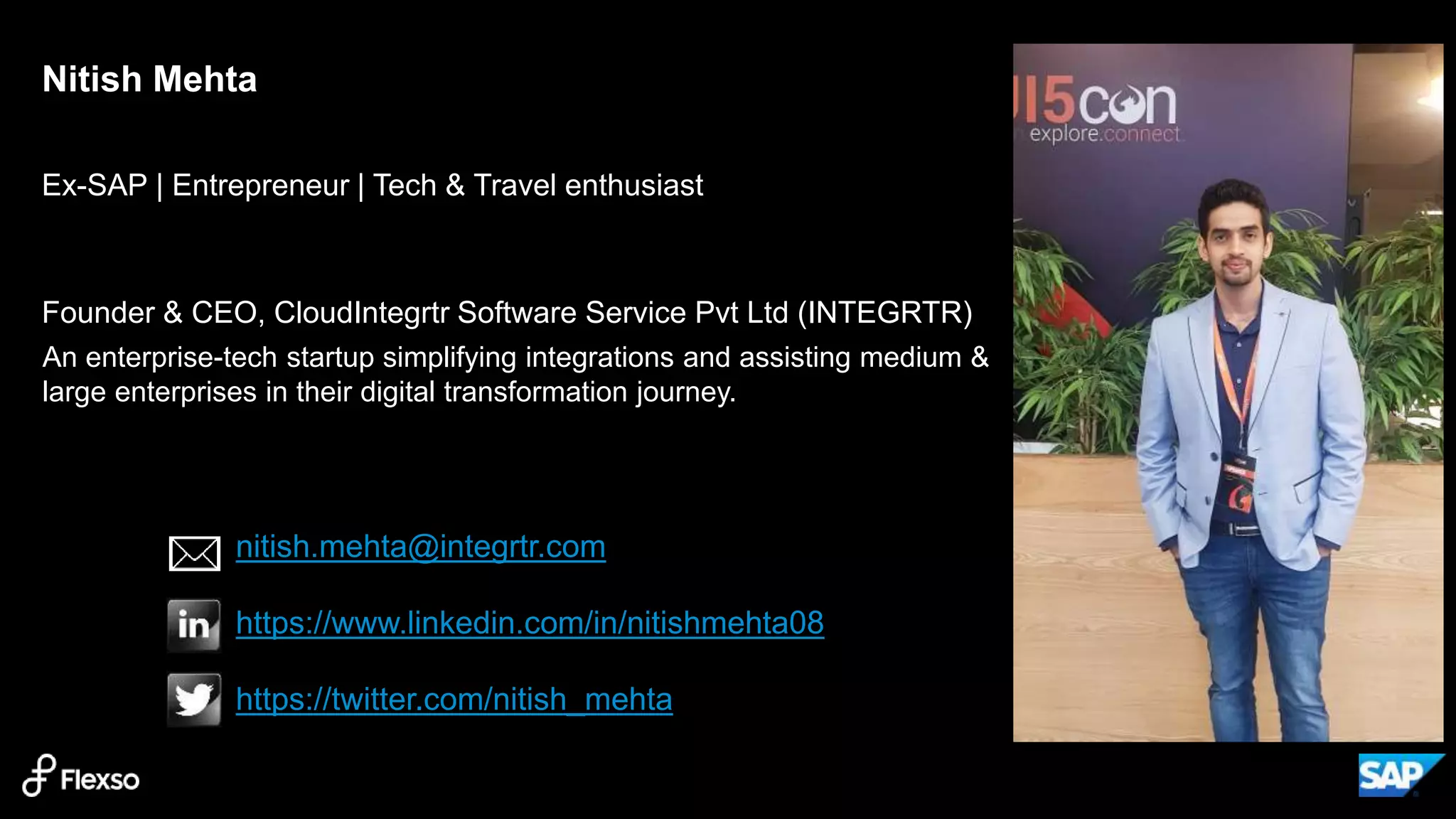 3
Ex-SAP | Entrepreneur | Tech & Travel enthusiast
Founder & CEO, CloudIntegrtr Software Service Pvt Ltd (INTEGRTR)
Nitish Mehta
nitish.mehta@integrtr.com
https://www.linkedin.com/in/nitishmehta08
https://twitter.com/nitish_mehta
An enterprise-tech startup simplifying integrations and assisting medium &
large enterprises in their digital transformation journey.
 