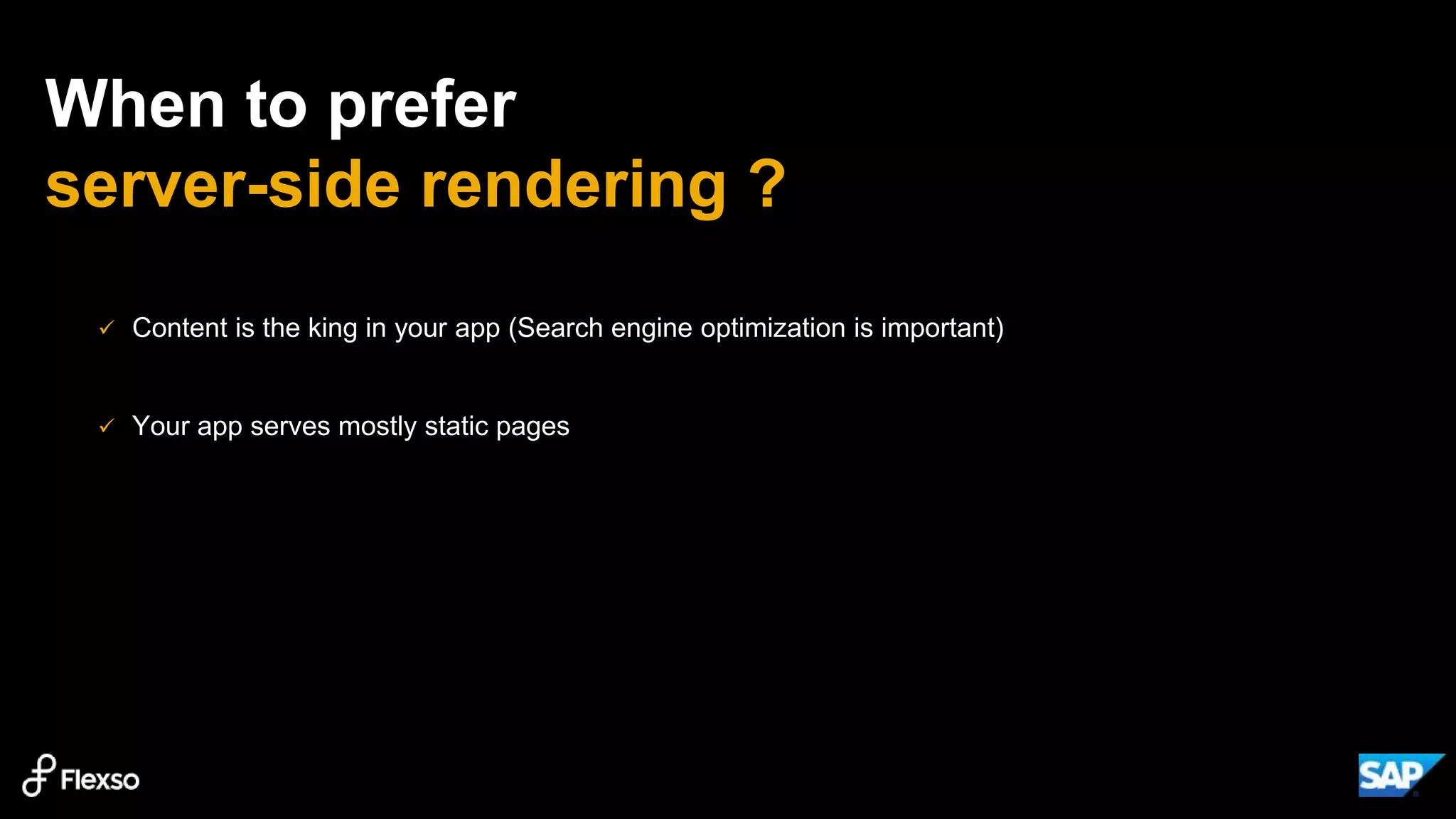 When to prefer
server-side rendering ?
 Content is the king in your app (Search engine optimization is important)
 Your app serves mostly static pages
 
